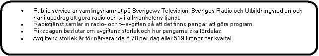 Rektangel med rundade hrn: 	Public service r samlingsnamnet p Sverigews Television, Sveriges Radio och Utbildningsradion och har i uppdrag att gra radio och tv i allmnhetens tjnst.
	Radiotjnst samlar in radio- och tv-avgiften s att det finns pengar att gra program.
	Riksdagen beslutar om avgiftens storlek och hur pengarna ska frdelas.
	Avgiftens storlek r fr nrvarande 5.70 per dag eller 519 kronor per kvartal.
